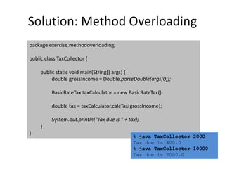 Solution: Method Overloading
package exercise.methodoverloading;
public class TaxCollector {
public static void main(String[] args) {
double grossIncome = Double.parseDouble(args[0]);
BasicRateTax taxCalculator = new BasicRateTax();
double tax = taxCalculator.calcTax(grossIncome);
System.out.println("Tax due is " + tax);
}
}
% java TaxCollector 2000
Tax due is 400.0
% java TaxCollector 10000
Tax due is 2000.0
 