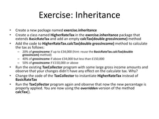 Exercise: Inheritance
• Create a new package named exercise.inheritance
• Create a class named HigherRateTax in the exercise.inheritance package that
extends BasicRateTax and add an empty calcTax(double grossIncome) method
• Add the code to HigherRateTax.calcTax(double grossIncome) method to calculate
the tax as follows:
– 20% of grossIncome if up to £34,000 (hint: reuse the BasicRateTax.calcTax(double
grossIncom) method)
– 40% of grossIncome if above £34,000 but less than £150,000
– 50% of grossIncome if £150,000 or above
• Run the existing TaxCollector program with some large gross income amounts and
observe that your changes didn’t have any effect on the calculate tax. Why?
• Change the code of the TaxCollector to instantiate HigherRateTax instead of
BasicRateTax
• Run the TaxCollector program again and observe that now the new percentage is
properly applied. You are now using the overridden version of the method
calcTax().
 