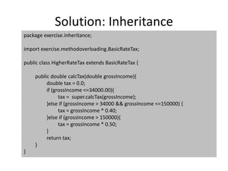 Solution: Inheritance
package exercise.inheritance;
import exercise.methodoverloading.BasicRateTax;
public class HigherRateTax extends BasicRateTax {
public double calcTax(double grossIncome){
double tax = 0.0;
if (grossIncome <=34000.00){
tax = super.calcTax(grossIncome);
}else if (grossIncome > 34000 && grossIncome <=150000) {
tax = grossIncome * 0.40;
}else if (grossIncome > 150000){
tax = grossIncome * 0.50;
}
return tax;
}
}
 