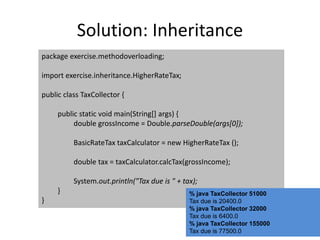 Solution: Inheritance
package exercise.methodoverloading;
import exercise.inheritance.HigherRateTax;
public class TaxCollector {
public static void main(String[] args) {
double grossIncome = Double.parseDouble(args[0]);
BasicRateTax taxCalculator = new HigherRateTax ();
double tax = taxCalculator.calcTax(grossIncome);
System.out.println("Tax due is " + tax);
}
}
% java TaxCollector 51000
Tax due is 20400.0
% java TaxCollector 32000
Tax due is 6400.0
% java TaxCollector 155000
Tax due is 77500.0
 