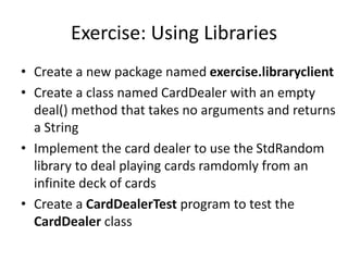 Exercise: Using Libraries
• Create a new package named exercise.libraryclient
• Create a class named CardDealer with an empty
deal() method that takes no arguments and returns
a String
• Implement the card dealer to use the StdRandom
library to deal playing cards ramdomly from an
infinite deck of cards
• Create a CardDealerTest program to test the
CardDealer class
 