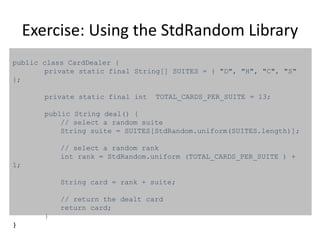 Exercise: Using the StdRandom Library
public class CardDealer {
private static final String[] SUITES = { "D", "H", "C", "S"
};
private static final int TOTAL_CARDS_PER_SUITE = 13;
public String deal() {
// select a random suite
String suite = SUITES[StdRandom.uniform(SUITES.length)];
// select a random rank
int rank = StdRandom.uniform (TOTAL_CARDS_PER_SUITE ) +
1;
String card = rank + suite;
// return the dealt card
return card;
}
}
 