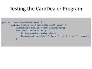 Testing the CardDealer Program
public class CardDealerTest {
public static void main(String[] args) {
CardDealer dealer = new CardDealer();
for (int i=0;i<5;i++){
String card = dealer.deal();
System.out.println( “ Card “ + i + “ is “ + card);
}
}
}
 