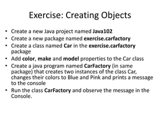 Exercise: Creating Objects
• Create a new Java project named Java102
• Create a new package named exercise.carfactory
• Create a class named Car in the exercise.carfactory
package
• Add color, make and model properties to the Car class
• Create a java program named CarFactory (in same
package) that creates two instances of the class Car,
changes their colors to Blue and Pink and prints a message
to the console
• Run the class CarFactory and observe the message in the
Console.
 