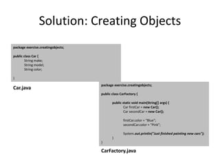 Solution: Creating Objects
package exercise.creatingobjects;
public class Car {
String make;
String model;
String color;
}
package exercise.creatingobjects;
public class CarFactory {
public static void main(String[] args) {
Car firstCar = new Car();
Car secondCar = new Car();
firstCar.color = "Blue";
secondCar.color = "Pink";
System.out.println("Just finished painting new cars");
}
}
Car.java
CarFactory.java
 