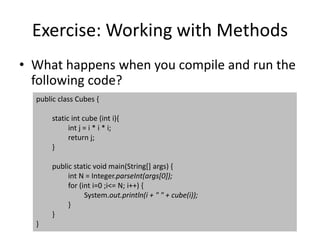 Exercise: Working with Methods
• What happens when you compile and run the
following code?
public class Cubes {
static int cube (int i){
int j = i * i * i;
return j;
}
public static void main(String[] args) {
int N = Integer.parseInt(args[0]);
for (int i=0 ;i<= N; i++) {
System.out.println(i + " " + cube(i));
}
}
}
 