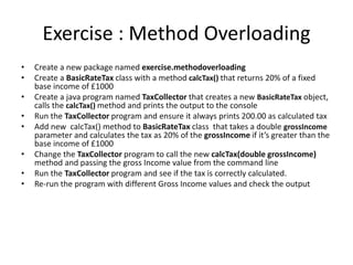 Exercise : Method Overloading
• Create a new package named exercise.methodoverloading
• Create a BasicRateTax class with a method calcTax() that returns 20% of a fixed
base income of £1000
• Create a java program named TaxCollector that creates a new BasicRateTax object,
calls the calcTax() method and prints the output to the console
• Run the TaxCollector program and ensure it always prints 200.00 as calculated tax
• Add new calcTax() method to BasicRateTax class that takes a double grossIncome
parameter and calculates the tax as 20% of the grossIncome if it’s greater than the
base income of £1000
• Change the TaxCollector program to call the new calcTax(double grossIncome)
method and passing the gross Income value from the command line
• Run the TaxCollector program and see if the tax is correctly calculated.
• Re-run the program with different Gross Income values and check the output
 