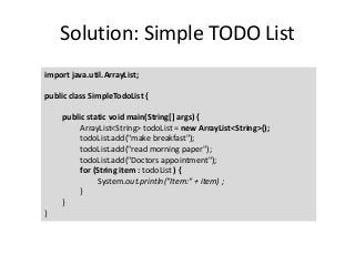 Solution: Simple TODO List
import java.util.ArrayList;
public class SimpleTodoList {
public static void main(String[] args) {
ArrayList<String> todoList = new ArrayList<String>();
todoList.add("make breakfast");
todoList.add("read morning paper");
todoList.add("Doctors appointment");
for (String item : todoList ) {
System.out.println("Item:" + item) ;
}
}
}
 