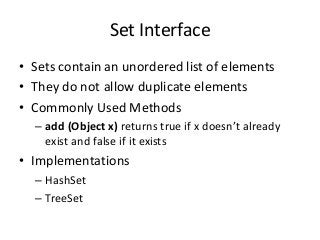Set Interface
• Sets contain an unordered list of elements
• They do not allow duplicate elements
• Commonly Used Methods
– add (Object x) returns true if x doesn’t already
exist and false if it exists
• Implementations
– HashSet
– TreeSet
 
