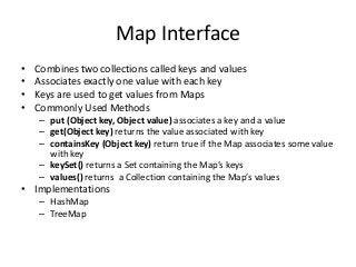 Map Interface
• Combines two collections called keys and values
• Associates exactly one value with each key
• Keys are used to get values from Maps
• Commonly Used Methods
– put (Object key, Object value) associates a key and a value
– get(Object key) returns the value associated with key
– containsKey (Object key) return true if the Map associates some value
with key
– keySet() returns a Set containing the Map’s keys
– values() returns a Collection containing the Map’s values
• Implementations
– HashMap
– TreeMap
 