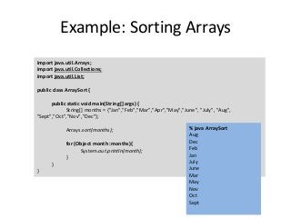 Example: Sorting Arrays
import java.util.Arrays;
import java.util.Collections;
import java.util.List;
public class ArraySort {
public static void main(String[] args) {
String[] months = {"Jan","Feb","Mar","Apr","May","June", "July", "Aug",
"Sept","Oct","Nov","Dec"};
Arrays.sort(months);
for (Object month :months){
System.out.println(month);
}
}
}
% java ArraySort
Aug
Dec
Feb
Jan
July
June
Mar
May
Nov
Oct
Sept
 
