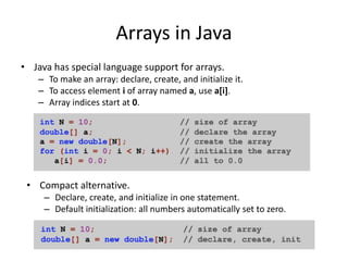Arrays in Java
• Java has special language support for arrays.
– To make an array: declare, create, and initialize it.
– To access element i of array named a, use a[i].
– Array indices start at 0 and end at a.length - 1.
• Compact alternative.
– Declare, create, and initialize in one statement.
– Default initialization: all numbers automatically set to zero.
 