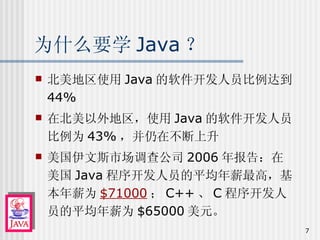 为什么要学 Java ？ 北美地区使用 Java 的软件开发人员比例达到 44% 在北美以外地区，使用 Java 的软件开发人员比例为 43% ，并仍在不断上升 美国伊文斯市场调查公司 2006 年报告：在美国 Java 程序开发人员的平均年薪最高，基本年薪为 $71000 ； C++ 、 C 程序开发人员的平均年薪为 $65000 美元。 