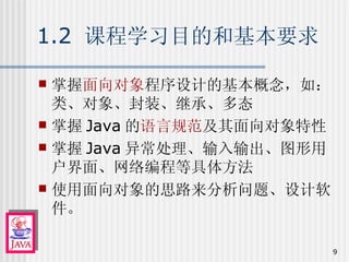 1.2  课程学习目的和基本要求 掌握 面向对象 程序设计的基本概念，如：类、对象、封装、继承、多态 掌握 Java 的 语言规范 及其面向对象特性 掌握 Java 异常处理、输入输出、图形用户界面、网络编程等具体方法 使用面向对象的思路来分析问题、设计软件。 