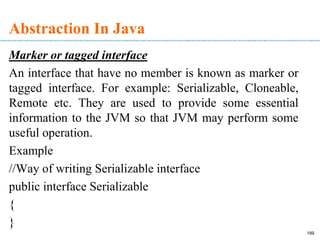 Abstraction In Java
Marker or tagged interface
An interface that have no member is known as marker or
tagged interface. For example: Serializable, Cloneable,
Remote etc. They are used to provide some essential
information to the JVM so that JVM may perform some
useful operation.
Example
//Way of writing Serializable interface
public interface Serializable
{
}
189
 