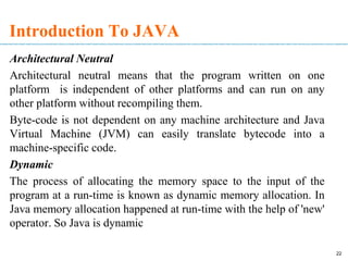22
Introduction To JAVA
Architectural Neutral
Architectural neutral means that the program written on one
platform is independent of other platforms and can run on any
other platform without recompiling them.
Byte-code is not dependent on any machine architecture and Java
Virtual Machine (JVM) can easily translate bytecode into a
machine-specific code.
Dynamic
The process of allocating the memory space to the input of the
program at a run-time is known as dynamic memory allocation. In
Java memory allocation happened at run-time with the help of 'new'
operator. So Java is dynamic
 