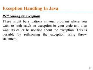 Exception Handling In Java
Rethrowing an exception
There might be situations in your program where you
want to both catch an exception in your code and also
want its caller be notified about the exception. This is
possible by rethrowing the exception using throw
statement.
312
 
