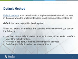 4
Default Method
Default methods adds default method implementation that would be used
in the case when the implementer class won’t implement this method .
default is a new keyword in Java8 syntax
When you extend an interface that contains a default method, you can do
the following:
• Not mention the default method at all, which lets your extended interface
inherit the default method.
• Re-declare the default method, which makes it abstract.
• Redefine the default method, which overrides it.
 