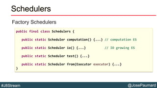 @JosePaumard#J8Stream
Schedulers
Factory Schedulers
public final class Schedulers {
public static Scheduler computation() {...} // computation ES
public static Scheduler io() {...} // IO growing ES
public static Scheduler test() {...}
public static Scheduler from(Executor executor) {...}
}
 