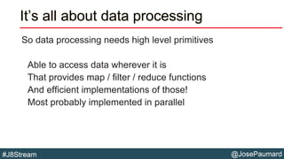@JosePaumard#J8Stream
It’s all about data processing
So data processing needs high level primitives
Able to access data wherever it is
That provides map / filter / reduce functions
And efficient implementations of those!
Most probably implemented in parallel
 