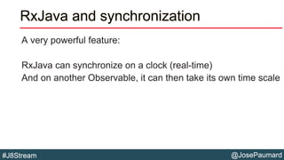 @JosePaumard#J8Stream
RxJava and synchronization
A very powerful feature:
RxJava can synchronize on a clock (real-time)
And on another Observable, it can then take its own time scale
 