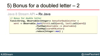 @JosePaumard#J8Stream
5) Bonus for a doubled letter – 2
Java 8 Stream API – Rx Java
// Bonus for double letter
Func1<String, Observable<Integer>> bonusForDoubleLetter =
word -> Observable.just(first3.call(word), last3.call(word))
.flatMap(observable -> observable)
.flatMap(scoreOfALetter)
.reduce(Integer::max) ;
 