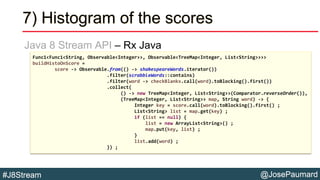 @JosePaumard#J8Stream
7) Histogram of the scores
Java 8 Stream API – Rx Java
Func1<Func1<String, Observable<Integer>>, Observable<TreeMap<Integer, List<String>>>>
buildHistoOnScore =
score -> Observable.from(() -> shakespeareWords.iterator())
.filter(scrabbleWords::contains)
.filter(word -> checkBlanks.call(word).toBlocking().first())
.collect(
() -> new TreeMap<Integer, List<String>>(Comparator.reverseOrder()),
(TreeMap<Integer, List<String>> map, String word) -> {
Integer key = score.call(word).toBlocking().first() ;
List<String> list = map.get(key) ;
if (list == null) {
list = new ArrayList<String>() ;
map.put(key, list) ;
}
list.add(word) ;
}) ;
 
