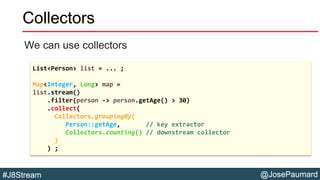 @JosePaumard#J8Stream
Collectors
We can use collectors
List<Person> list = ... ;
Map<Integer, Long> map =
list.stream()
.filter(person -> person.getAge() > 30)
.collect(
Collectors.groupingBy(
Person::getAge, // key extractor
Collectors.counting() // downstream collector
)
) ;
 