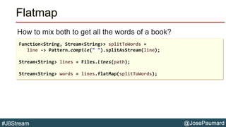 @JosePaumard#J8Stream
Flatmap
How to mix both to get all the words of a book?
Function<String, Stream<String>> splitToWords =
line -> Pattern.compile(" ").splitAsStream(line);
Stream<String> lines = Files.lines(path);
Stream<String> words = lines.flatMap(splitToWords);
 