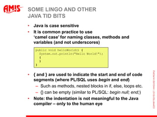 SOME LINGO AND OTHER
JAVA TID BITS
• Java is case sensitive
• It is common practice to use
  „camel case‟ for naming classes, methods and
  variables (and not underscores)
    public void helloWorld() {
      System.out.println("Hello World!");
      {
      }
    }


• { and } are used to indicate the start and end of code
  segments (where PL/SQL uses begin and end)
   – Such as methods, nested blocks in if, else, loops etc.
   – {} can be empty (similar to PL/SQL: begin null; end;)
• Note: the indentation is not meaningful to the Java
  compiler – only to the human eye
 