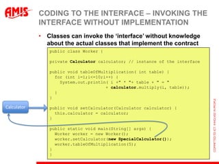 CODING TO THE INTERFACE – INVOKING THE
             INTERFACE WITHOUT IMPLEMENTATION
             • Classes can invoke the „interface‟ without knowledge
               about the actual classes that implement the contract
                public class Worker {

                private Calculator calculator; // instance of the interface

                public void tableOfMultiplication( int table) {
                  for (int i=1;i<=10;i++) {
                    System.out.println( i +" * "+ table + " = "
                                      + calculator.multiply(i, table));
                  }
                }

Calculator      public void setCalculator(Calculator calculator) {
                  this.calculator = calculator;
                }

                public static void main(String[] args) {
                  Worker worker = new Worker();
                  worker.setCalculator(new SpecialCalculator());
                  worker.tableOfMultiplication(5);
                }
                }
 