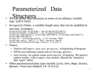 27
Parameterized Data
Structures
• We can define data structures in terms of an arbitrary variable
type (call it Item).
• ArrayList<Item>, a variable-length array that can be modified at
run-time. Examples:
ArrayList<String> arrStrings = new ArrayList<String>();
ArrayList<Double> arrDoubles = new ArrayList<Double>();
arrStrings.add(“Alice”); arrStrings.add(“Bob”); arrStrings.add(“Rohit”);
arrStrings.add(“Wei”);
String str = arrStrings.get(1); // str becomes “Bob”
arrStrings.set(2, “Raj”); // “Raj” replaces “Rohit”
System.out.println(arrStrings.size()); // prints 4
• Notice:
– Need to call import java.util.ArrayList; at beginning of program
– Off-by-one indexing: cannot call arrStrings.get(4);
– Auto-boxing: we cannot create an ArrayList of doubles. We need to
replace double with wrapper class Double. (Recall the “primitive
data types” table)
• Other parameterized data types include Lists, Sets, Maps, Stacks,
Queues, Trees (see chapters 14–16 in [1])
 