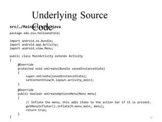 Underlying Source
Code
src/…/MainActivity.java
package edu.osu.helloandroid;
import android.os.Bundle;
import android.app.Activity;
import android.view.Menu;
public class MainActivity extends Activity
{
@Override
protected void onCreate(Bundle savedInstanceState)
{
super.onCreate(savedInstanceState);
setContentView(R.layout.activity_main);
}
@Override
public boolean onCreateOptionsMenu(Menu menu)
{
// Inflate the menu; this adds items to the action bar if it is present.
getMenuInflater().inflate(R.menu.main, menu);
return true;
}
52
}
 