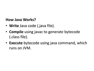 How Java Works?
• Write Java code (.java file).
• Compile using javac to generate bytecode
(.class file).
• Execute bytecode using java command, which
runs on JVM.
 