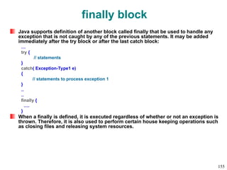 finally block
Java supports definition of another block called finally that be used to handle any
exception that is not caught by any of the previous statements. It may be added
immediately after the try block or after the last catch block:
…
try {
// statements
}
catch( Exception-Type1 e)
{
// statements to process exception 1
}
..
..
finally {
….
}
When a finally is defined, it is executed regardless of whether or not an exception is
thrown. Therefore, it is also used to perform certain house keeping operations such
as closing files and releasing system resources.
155
 