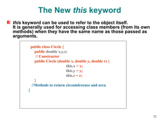 The New this keyword
this keyword can be used to refer to the object itself.
It is generally used for accessing class members (from its own
methods) when they have the same name as those passed as
arguments.
public class Circle {
public double x,y,r;
// Constructor
public Circle (double x, double y, double r) {
this.x = x;
this.y = y;
this.r = r;
}
//Methods to return circumference and area
}
72
 