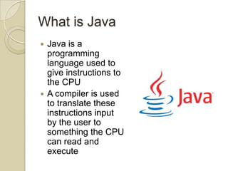 What is Java
 Java is a
programming
language used to
give instructions to
the CPU
 A compiler is used
to translate these
instructions input
by the user to
something the CPU
can read and
execute
 