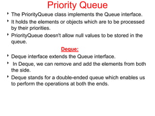 Priority Queue
The PriorityQueue class implements the Queue interface.
It holds the elements or objects which are to be processed
by their priorities.
PriorityQueue doesn't allow null values to be stored in the
queue.
Deque:
Deque interface extends the Queue interface.
 In Deque, we can remove and add the elements from both
the side.
Deque stands for a double-ended queue which enables us
to perform the operations at both the ends.
 