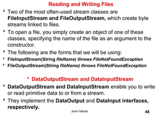 Reading and Writing Files
Two of the most often-used stream classes are
FileInputStream and FileOutputStream, which create byte
streams linked to files.
To open a file, you simply create an object of one of these
classes, specifying the name of the file as an argument to the
constructor.
The following are the forms that we will be using:
 FileInputStream(String fileName) throws FileNotFoundException
 FileOutputStream(String fileName) throws FileNotFoundException
DataOutputStream and DataInputStream
DataOutputStream and DataInputStream enable you to write
or read primitive data to or from a stream.
They implement the DataOutput and DataInput interfaces,
respectively.
Java Values 48
 