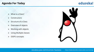 `
https://www.edureka.co/java-j2ee-soa-trainingEDUREKA JAVA CERTIFICATION TRAINING
Agenda For Today
➢ What is a Class?
➢ Constructors
➢ Structure of a Class
➢ Overview of objects
➢ Working with objects
➢ Using Multiple classes
➢ OOPS concepts
 