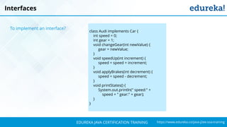 `
https://www.edureka.co/java-j2ee-soa-trainingEDUREKA JAVA CERTIFICATION TRAINING
class Audi implements Car {
int speed = 0;
int gear = 1;
void changeGear(int newValue) {
gear = newValue;
}
void speedUp(int increment) {
speed = speed + increment;
}
void applyBrakes(int decrement) {
speed = speed - decrement;
}
void printStates() {
System.out.println(" speed:" +
speed + " gear:" + gear);
}
}
Interfaces
To implement an interface?
 