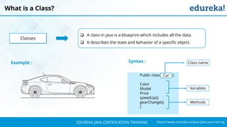 `
https://www.edureka.co/java-j2ee-soa-trainingEDUREKA JAVA CERTIFICATION TRAINING
What is a Class?
 A class in java is a blueprint which includes all the data.
 It describes the state and behavior of a specific object.
Classes
Example :
Public class car {
Color
Model
Price
speedUp();
gearChange();
}
Syntax :
Variables
Class name
Car
Methods
 