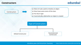 `
https://www.edureka.co/java-j2ee-soa-trainingEDUREKA JAVA CERTIFICATION TRAINING
Constructors
 Block of code used to initialize an object
 Must have same name of the class
 No return type
 Automatically called when an object is created
Constructors
Type of Constructors
Default Constructor
Parameterized
Constructor
 