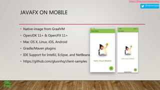 @steveonjava
https://jfrog.com/shownotes/
JAVAFX ON MOBILE
• Native-image from GraalVM
• OpenJDK 11+ & OpenJFX 11+
• Mac OS X, Linux, iOS, Android
• Gradle/Maven plugins
• IDE Support for IntelliJ, Eclipse, and NetBeans
• https://github.com/gluonhq/client-samples
 