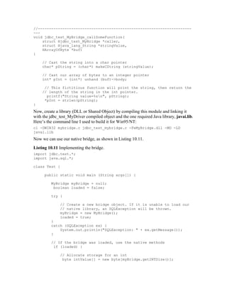 //---------------------------------------------------------------------
---
void jdbc_test_MyBridge_callSomeFunction(
    struct Hjdbc_test_MyBridge *caller,
    struct Hjava_lang_String *stringValue,
    HArrayOfByte *buf)
{

    // Cast the string into a char pointer
    char* pString = (char*) makeCString (stringValue);

    // Cast our array of bytes to an integer pointer
    int* pInt = (int*) unhand (buf)->body;

     // This fictitious function will print the string, then return the
    // length of the string in the int pointer.
      printf("String value=%sn", pString);
     *pInt = strlen(pString);
}
Now, create a library (DLL or Shared Object) by compiling this module and linking it
with the jdbc_test_MyDriver compiled object and the one required Java library, javai.lib.
Here’s the command line I used to build it for Win95/NT:
cl -DWIN32 mybridge.c jdbc_test_mybridge.c -FeMyBridge.dll -MD -LD
javai.lib
Now we can use our native bridge, as shown in Listing 10.11.
Listing 10.11 Implementing the bridge.
import jdbc.test.*;
import java.sql.*;

class Test {

      public static void main (String args[]) {

         MyBridge myBridge = null;
          boolean loaded = false;

         try {

              // Create a new bridge object. If it is unable to load our
              // native library, an SQLException will be thrown.
              myBridge = new MyBridge();
              loaded = true;
         }
         catch (SQLException ex) {
             System.out.println("SQLException: " + ex.getMessage());
         }

         // If the bridge was loaded, use the native methods
          if (loaded) {

              // Allocate storage for an int
               byte intValue[] = new byte[myBridge.getINTSize()];
 