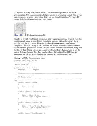 At the heart of every JDBC driver is data. That is the whole purpose of the driver:
providing data. Not only providing it, but providing it in a requested format. This is what
data coercion is all about—converting data from one format to another. As Figure 10.1
shows, JDBC specifies the necessary conversions.




Figure 10.1 JDBC data conversion table.
In order to provide reliable data coercion, a data wrapper class should be used. This class
contains a data value in some known format and provides methods to convert it to a
specific type. As an example, I have included the CommonValue class from the
SimpleText driver in Listing 10.13. This class has several overloaded constructors that
accept different types of data values. The data value is stored within the class, along with
the type of data (String, Integer, etc.). A series of methods are then provided to get the
data in different formats. This class greatly reduces the burden of the JDBC driver
developer, and can serve as a fundamental class for any number of drivers.
Listing 10.13 The CommonValue class.
package jdbc.SimpleText;

import java.sql.*;

public class CommonValue
    extends          Object
{
    //-----------------------------------------------------------------
-------
    // Constructors
//---------------------------------------------------------------------
---
    public CommonValue()
    {
        data = null;
    }

     public CommonValue(String s)
     {
         data = (Object) s;
         internalType = Types.VARCHAR;
     }

     public CommonValue(int i)
     {
         data = (Object) new Integer(i);
         internalType = Types.INTEGER;
     }

     public CommonValue(Integer i)
 