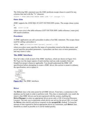 The following SQL statement uses the LIKE predicate escape clause to search for any
columns that start with the “%” character:
SELECT * FROM EMPLOYEE WHERE NAME LIKE '%' {escape ''}
Outer Joins
JDBC supports the ANSI SQL-92 LEFT OUTER JOIN syntax. The escape clause syntax
is
{oj   outer-join}
where outer-join is the table-reference LEFT OUTER JOIN {table-reference | outer-join}
ON search-condition.
Procedures
A JDBC application can call a procedure in place of an SQL statement. The escape clause
used for calling a procedure is
{[?=]    call procedure-name[(param[, param]...)]}
where procedure-name specifies the name of a procedure stored on the data source, and
param specifies procedure parameters. A procedure can have zero or more parameters,
and may return a value.

The JDBC Interfaces
Now let’s take a look at each of the JDBC interfaces, which are shown in Figure 10.2.
We’ll go over the major aspects of each interface and use code examples from our
SimpleText project whenever applicable. You should understand the JDBC API
specification before attempting to create a JDBC driver; this section is meant to enhance
the specification, not to replace it.




Figure 10.2 The JDBC interfaces.


Driver
The Driver class is the entry point for all JDBC drivers. From here, a connection to the
database can be made in order to perform work. This class is intentionally very small; the
intent is that JDBC drivers can be pre-registered with the system, enabling the
DriverManager to select an appropriate driver given only a URL (Universal Resource
Locator). The only way to determine which driver can service the given URL is to load
the Driver class and let each driver respond via the acceptsURL method. To keep the
amount of time required to find an appropriate driver to a minimum, each Driver class
should be as small as possible so it can be loaded quickly.
 