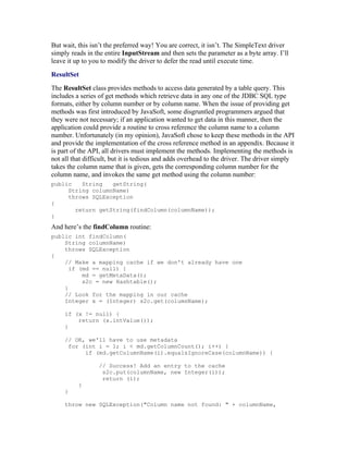 But wait, this isn’t the preferred way! You are correct, it isn’t. The SimpleText driver
simply reads in the entire InputStream and then sets the parameter as a byte array. I’ll
leave it up to you to modify the driver to defer the read until execute time.
ResultSet
The ResultSet class provides methods to access data generated by a table query. This
includes a series of get methods which retrieve data in any one of the JDBC SQL type
formats, either by column number or by column name. When the issue of providing get
methods was first introduced by JavaSoft, some disgruntled programmers argued that
they were not necessary; if an application wanted to get data in this manner, then the
application could provide a routine to cross reference the column name to a column
number. Unfortunately (in my opinion), JavaSoft chose to keep these methods in the API
and provide the implementation of the cross reference method in an appendix. Because it
is part of the API, all drivers must implement the methods. Implementing the methods is
not all that difficult, but it is tedious and adds overhead to the driver. The driver simply
takes the column name that is given, gets the corresponding column number for the
column name, and invokes the same get method using the column number:
public   String   getString(
     String columnName)
     throws SQLException
{
       return getString(findColumn(columnName));
}
And here’s the findColumn routine:
public int findColumn(
    String columnName)
    throws SQLException
{
    // Make a mapping cache if we don't already have one
      if (md == null) {
          md = getMetaData();
          s2c = new Hashtable();
    }
    // Look for the mapping in our cache
    Integer x = (Integer) s2c.get(columnName);

     if (x != null) {
         return (x.intValue());
     }

     // OK, we'll have to use metadata
      for (int i = 1; i < md.getColumnCount(); i++) {
           if (md.getColumnName(i).equalsIgnoreCase(columnName)) {

                  // Success! Add an entry to the cache
                   s2c.put(columnName, new Integer(i));
                   return (i);
          }
     }

     throw new SQLException("Column name not found: " + columnName,
 