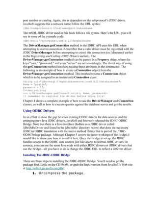 port number or catalog. Again, this is dependent on the subprotocol’s JDBC driver.
JavaSoft suggests that a network name follow the URL syntax:
jdbc:<subprotocol>://hostname:port/subsubname
The mSQL JDBC driver used in this book follows this syntax. Here’s the URL you will
see in some of the example code:
jdbc:msql://mycomputer.com:1112/databasename
The DriverManager.getConnection method in the JDBC API uses this URL when
attempting to start a connection. Remember that a valid driver must be registered with the
JDBC DriverManager before attempting to create this connection (as I discussed earlier
in the Registering and Calling JDBC Drivers section). The
DriverManager.getConnection method can be passed in a Property object where the
keys “user,” “password,” and even “server” are set accordingly. The direct way of using
the getConnection method involves passing these attributes in the constructor. The
following is an example of how to create a Connection object from the
DriverManager.getConnection method. This method returns a Connection object
which is to be assigned to an instantiated Connection class:
String url="jdbc:msql://mydatabaseserver.com:1112/databasename";
Name = "pratik";
password = "";
Connection con;
con = DriverManager.getConnection(url, Name, password);
// remember to register the driver before doing this!
Chapter 4 shows a complete example of how to use the DriverManager and Connection
classes, as well as how to execute queries against the database server and get the results.

Using ODBC Drivers
In an effort to close the gap between existing ODBC drivers for data sources and the
emerging pure Java JDBC drivers, JavaSoft and Intersolv released the JDBC-ODBC
Bridge. Note that there is a Java interface (hidden as a JDBC driver called
JdbcOdbcDriver and found in the jdbc/odbc/ directory below) that does the necessary
JDBC to ODBC translation with the native method library that is part of the JDBC-
ODBC bridge package. Although Chapter 5 covers the inner workings of the Bridge, I
would like to show you how to install it here. Once the Bridge is set up, the JDBC
handles access to the ODBC data sources just like access to normal JDBC drivers; in
essence, you can use the same Java code with either JDBC drivers or ODBC drivers that
use the Bridge—all you have to do is change the JDBC URL to reflect a different driver.
Installing The JDBC-ODBC Bridge
There are three steps to installing the JDBC-ODBC Bridge. You’ll need to get the
package first. Look on the CD-ROM, or grab the latest version from JavaSoft’s Web site
at http://splash.javasoft.com/jdbc.
       1. Uncompress the package.
 