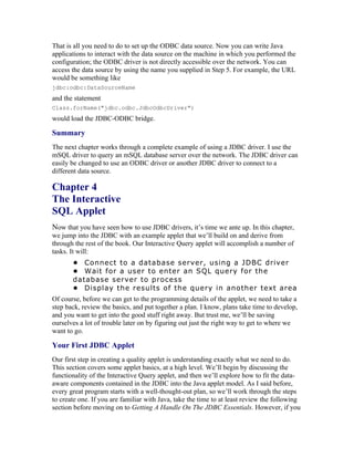 That is all you need to do to set up the ODBC data source. Now you can write Java
applications to interact with the data source on the machine in which you performed the
configuration; the ODBC driver is not directly accessible over the network. You can
access the data source by using the name you supplied in Step 5. For example, the URL
would be something like
jdbc:odbc:DataSourceName
and the statement
Class.forName("jdbc.odbc.JdbcOdbcDriver")
would load the JDBC-ODBC bridge.

Summary
The next chapter works through a complete example of using a JDBC driver. I use the
mSQL driver to query an mSQL database server over the network. The JDBC driver can
easily be changed to use an ODBC driver or another JDBC driver to connect to a
different data source.

Chapter 4
The Interactive
SQL Applet
Now that you have seen how to use JDBC drivers, it’s time we ante up. In this chapter,
we jump into the JDBC with an example applet that we’ll build on and derive from
through the rest of the book. Our Interactive Query applet will accomplish a number of
tasks. It will:
       • Connect to a database server, using a JDBC driver
       • Wait for a user to enter an SQL query for the
       database server to process
       • Display the results of the query in another text area
Of course, before we can get to the programming details of the applet, we need to take a
step back, review the basics, and put together a plan. I know, plans take time to develop,
and you want to get into the good stuff right away. But trust me, we’ll be saving
ourselves a lot of trouble later on by figuring out just the right way to get to where we
want to go.

Your First JDBC Applet
Our first step in creating a quality applet is understanding exactly what we need to do.
This section covers some applet basics, at a high level. We’ll begin by discussing the
functionality of the Interactive Query applet, and then we’ll explore how to fit the data-
aware components contained in the JDBC into the Java applet model. As I said before,
every great program starts with a well-thought-out plan, so we’ll work through the steps
to create one. If you are familiar with Java, take the time to at least review the following
section before moving on to Getting A Handle On The JDBC Essentials. However, if you
 